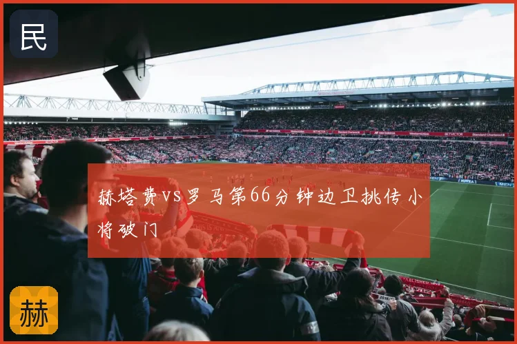 赫塔费vs罗马第66分钟边卫挑传小将破门