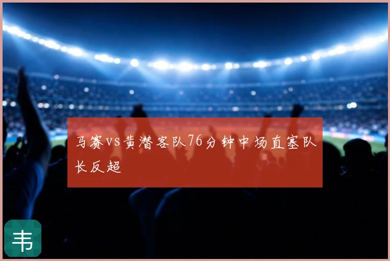 马赛vs黄潜客队76分钟中场直塞队长反超